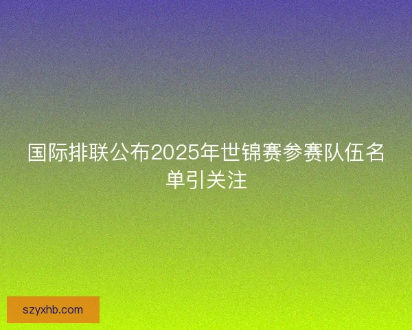 国际排联公布2025年世锦赛参赛队伍名单引关注