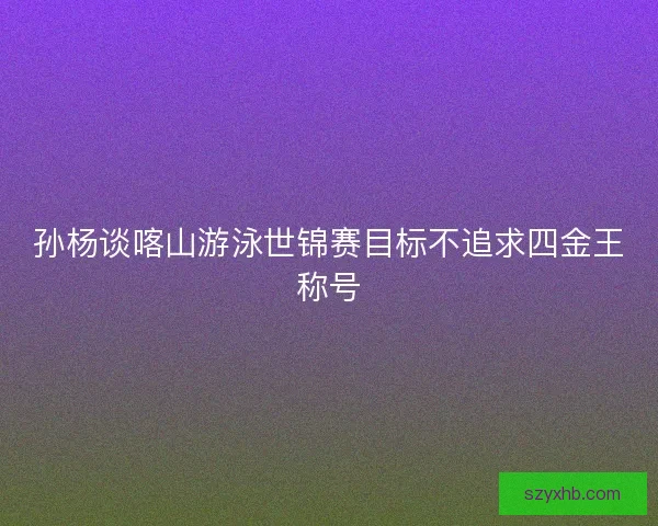孙杨谈喀山游泳世锦赛目标不追求四金王称号