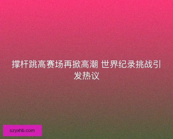 撑杆跳高赛场再掀高潮 世界纪录挑战引发热议