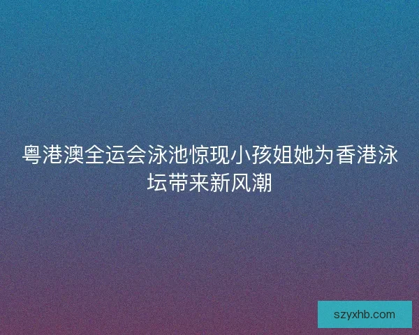 粤港澳全运会泳池惊现小孩姐她为香港泳坛带来新风潮