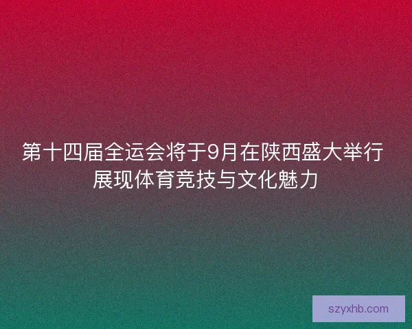 第十四届全运会将于9月在陕西盛大举行 展现体育竞技与文化魅力